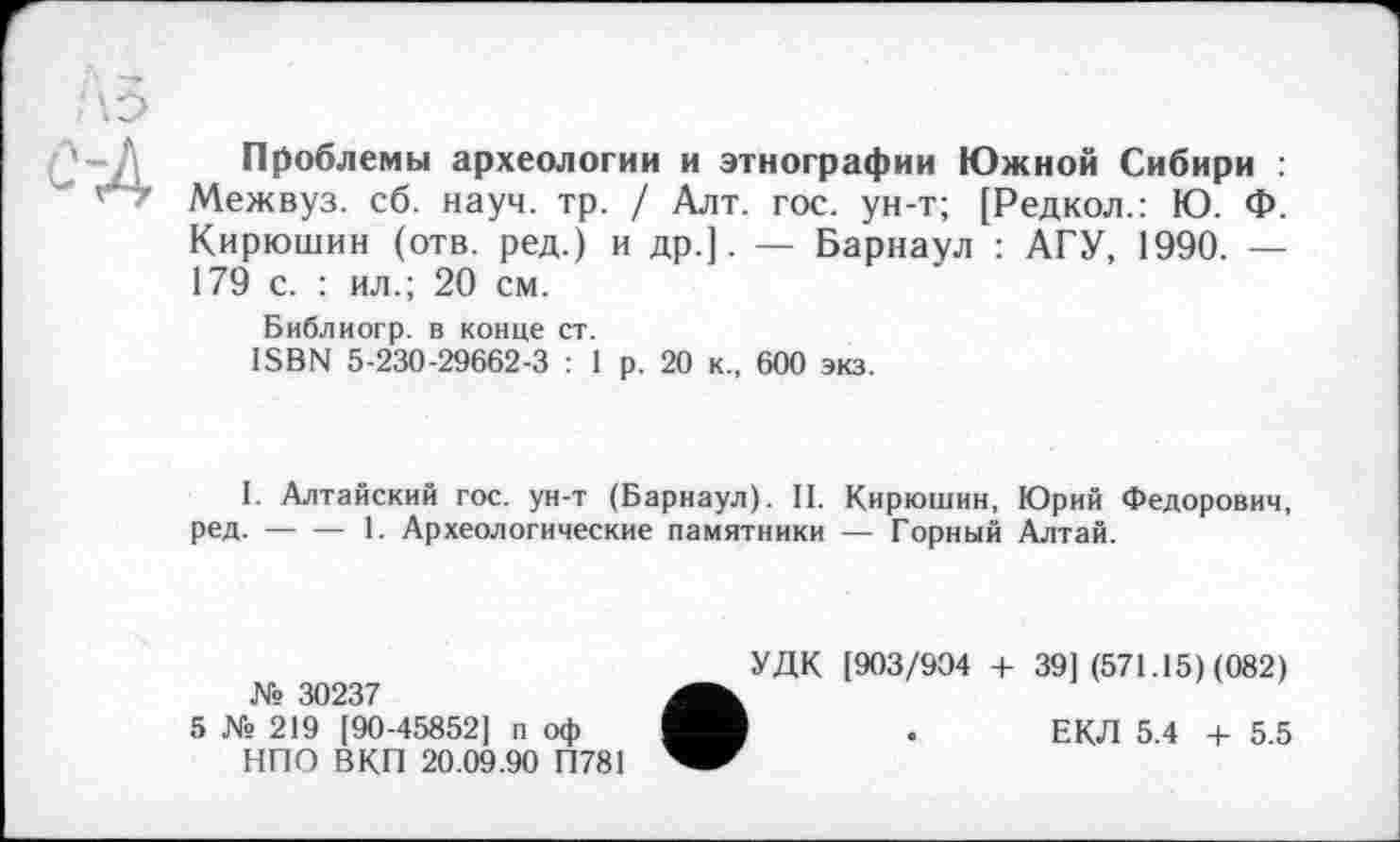 ﻿Проблемы археологии и этнографии Южной Сибири : Межвуз. сб. науч. тр. / Алт. гос. ун-т; [Редкол.: Ю. Ф. Кирюшин (отв. ред.) и др.]. — Барнаул : АГУ, 1990. — 179 с. : ил.; 20 см.
Библиогр. в конце ст.
ISBN 5-230-29662-3 : 1 р. 20 к., 600 экз.
I. Алтайский гос. ун-т (Барнаул). 11. Кирюшин, Юрий Федорович, ред.-----1. Археологические памятники — Горный Алтай.
№ 30237
5 № 219 [90-45852] п оф НПО ВКП 20.09.90 П781
УДК [903/904 + 39] (571.15) (082)
ЕКЛ 5.4 + 5.5